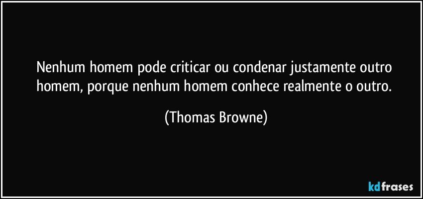 Nenhum homem pode criticar ou condenar justamente outro homem, porque nenhum homem conhece realmente o outro. (Thomas Browne)