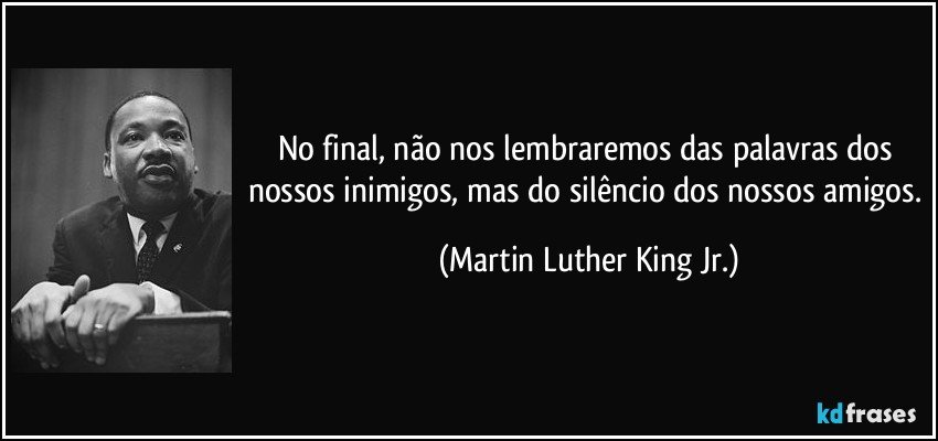 No final, não nos lembraremos das palavras dos nossos inimigos, mas do silêncio dos nossos amigos. (Martin Luther King Jr.)