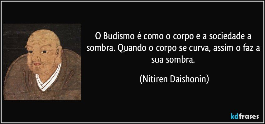 O Budismo é como o corpo e a sociedade a sombra. Quando o corpo se curva, assim o faz a sua sombra. (Nitiren Daishonin)