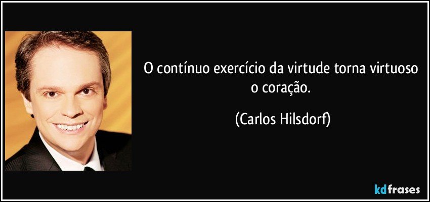 O contínuo exercício da virtude torna virtuoso o coração. (Carlos Hilsdorf)