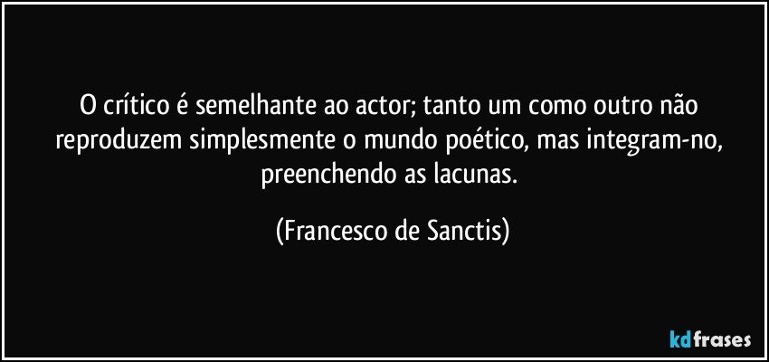 O crítico é semelhante ao actor; tanto um como outro não reproduzem simplesmente o mundo poético, mas integram-no, preenchendo as lacunas. (Francesco de Sanctis)
