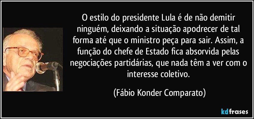 O estilo do presidente Lula é de não demitir ninguém, deixando a situação apodrecer de tal forma até que o ministro peça para sair. Assim, a função do chefe de Estado fica absorvida pelas negociações partidárias, que nada têm a ver com o interesse coletivo. (Fábio Konder Comparato)