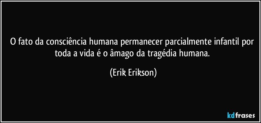 O fato da consciência humana permanecer parcialmente infantil por toda a vida é o âmago da tragédia humana. (Erik Erikson)