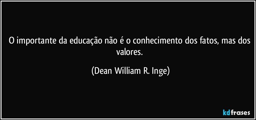O importante da educação não é o conhecimento dos fatos, mas dos valores. (Dean William R. Inge)