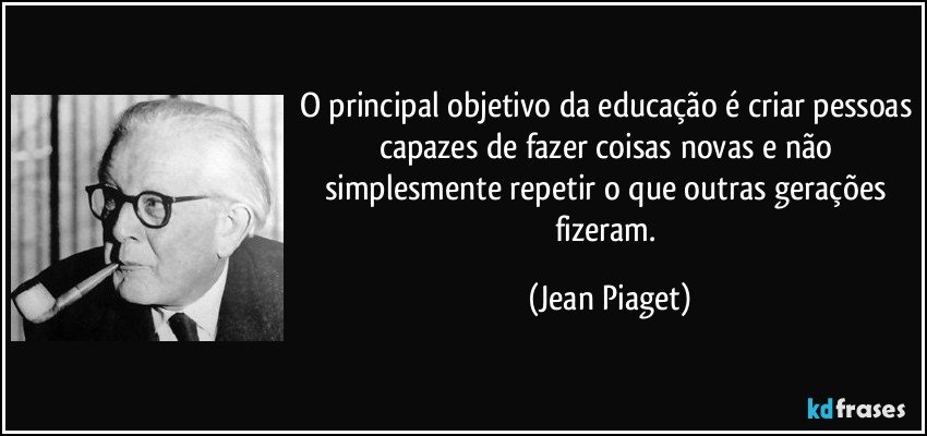 O principal objetivo da educação é criar pessoas capazes de fazer coisas novas e não simplesmente repetir o que outras gerações fizeram. (Jean Piaget)