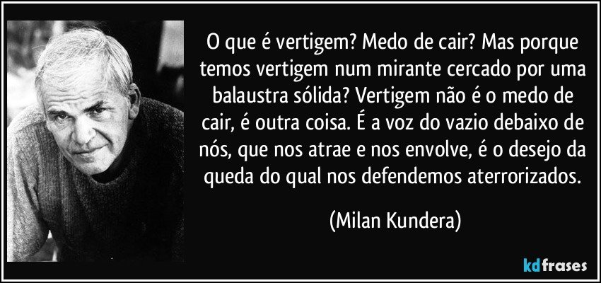 O que é vertigem? Medo de cair? Mas porque temos vertigem num mirante cercado por uma balaustra sólida? Vertigem não é o medo de cair, é outra coisa. É a voz do vazio debaixo de nós, que nos atrae e nos envolve, é o desejo da queda do qual nos defendemos aterrorizados. (Milan Kundera)