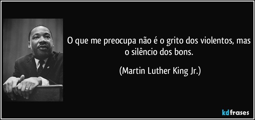 O que me preocupa não é o grito dos violentos, mas o silêncio dos bons. (Martin Luther King Jr.)