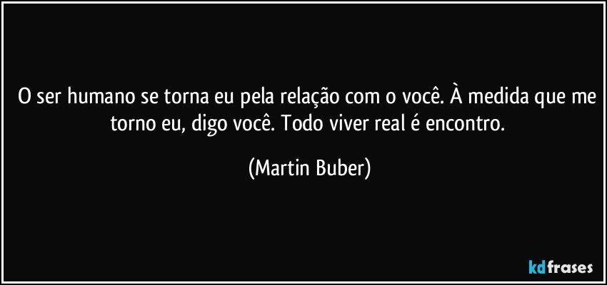 O ser humano se torna eu pela relação com o você. À medida que me torno eu, digo você. Todo viver real é encontro. (Martin Buber)