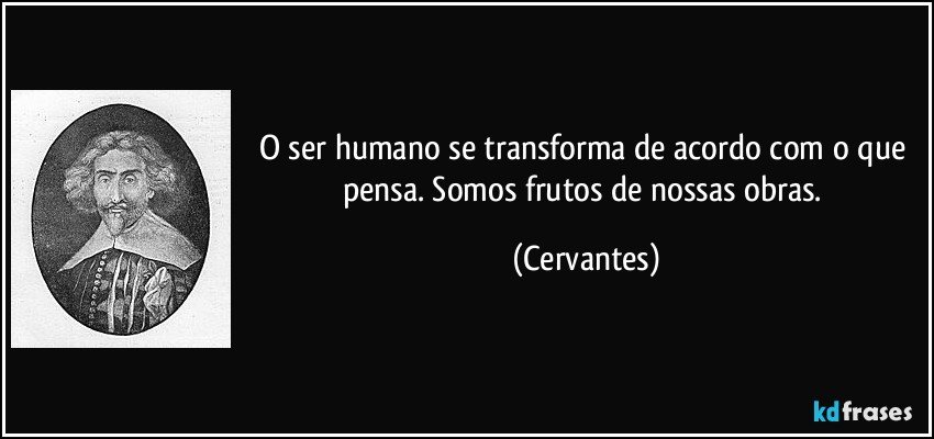 O ser humano se transforma de acordo com o que pensa. Somos frutos de nossas obras. (Cervantes)