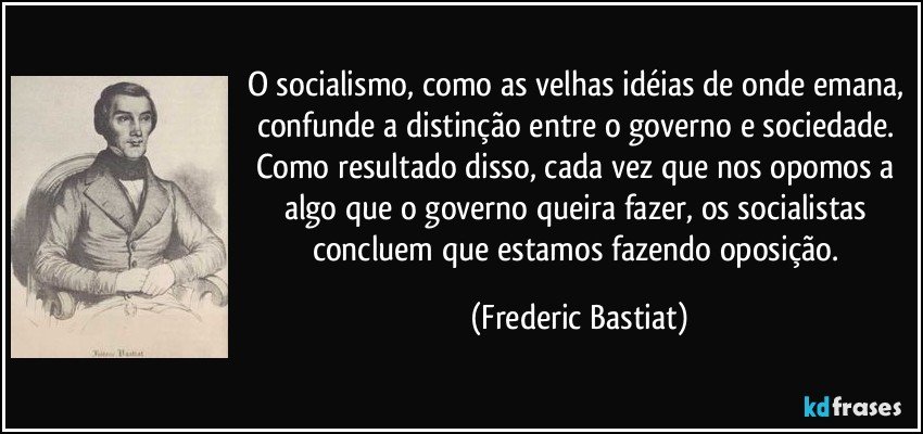 O socialismo, como as velhas idéias de onde emana, confunde a distinção entre o governo e sociedade. Como resultado disso, cada vez que nos opomos a algo que o governo queira fazer, os socialistas concluem que estamos fazendo oposição. (Frederic Bastiat)