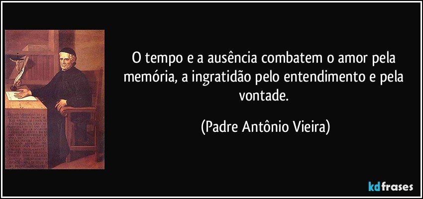 O tempo e a ausência combatem o amor pela memória, a ingratidão pelo entendimento e pela vontade. (Padre Antônio Vieira)