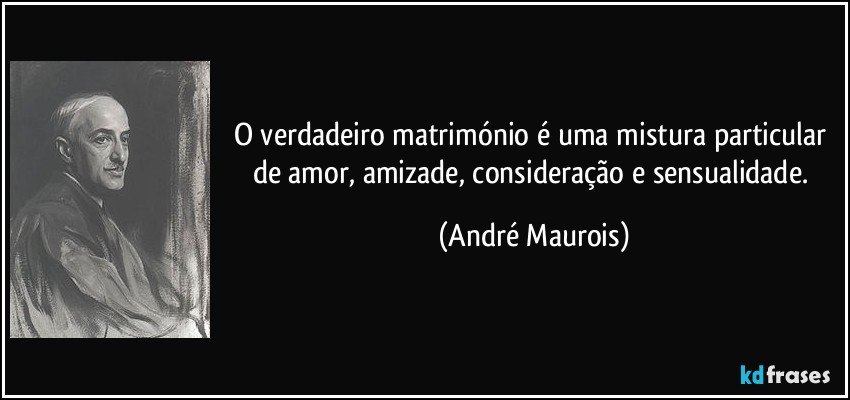 O verdadeiro matrimónio é uma mistura particular de amor, amizade, consideração e sensualidade. (André Maurois)