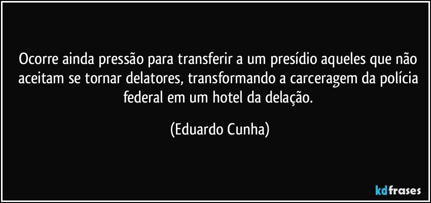 Ocorre ainda pressão para transferir a um presídio aqueles que não aceitam se tornar delatores, transformando a carceragem da polícia federal em um hotel da delação. (Eduardo Cunha)