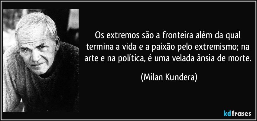 Os extremos são a fronteira além da qual termina a vida e a paixão pelo extremismo; na arte e na política, é uma velada ânsia de morte. (Milan Kundera)