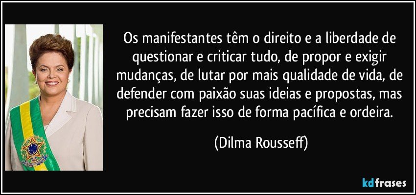 Os manifestantes têm o direito e a liberdade de questionar e criticar tudo, de propor e exigir mudanças, de lutar por mais qualidade de vida, de defender com paixão suas ideias e propostas, mas precisam fazer isso de forma pacífica e ordeira. (Dilma Rousseff)