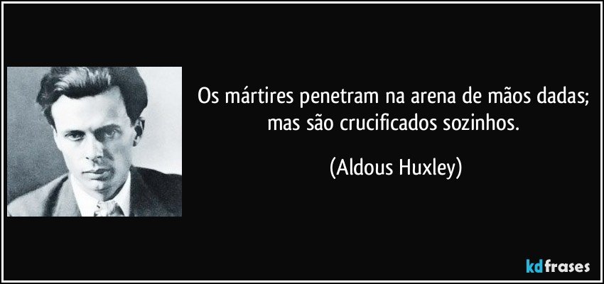Os mártires penetram na arena de mãos dadas; mas são crucificados sozinhos. (Aldous Huxley)