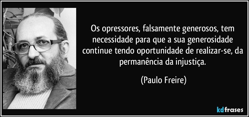 Os opressores, falsamente generosos, tem necessidade para que a sua generosidade continue tendo oportunidade de realizar-se, da permanência da injustiça. (Paulo Freire)
