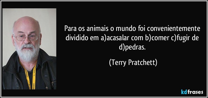 Para os animais o mundo foi convenientemente dividido em a)acasalar com b)comer c)fugir de d)pedras. (Terry Pratchett)