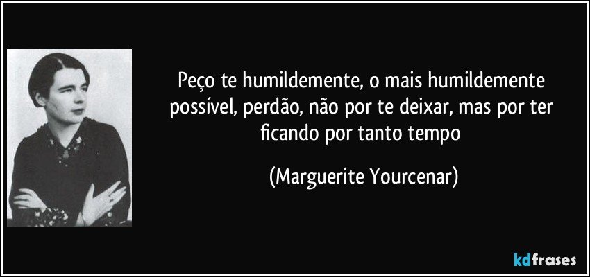 Peço te humildemente, o mais humildemente possível, perdão, não por te deixar, mas por ter ficando por tanto tempo (Marguerite Yourcenar)