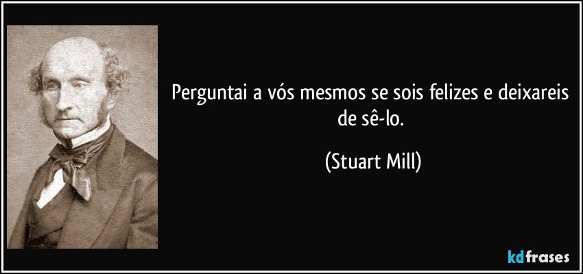 Perguntai a vós mesmos se sois felizes e deixareis de sê-lo. (Stuart Mill)