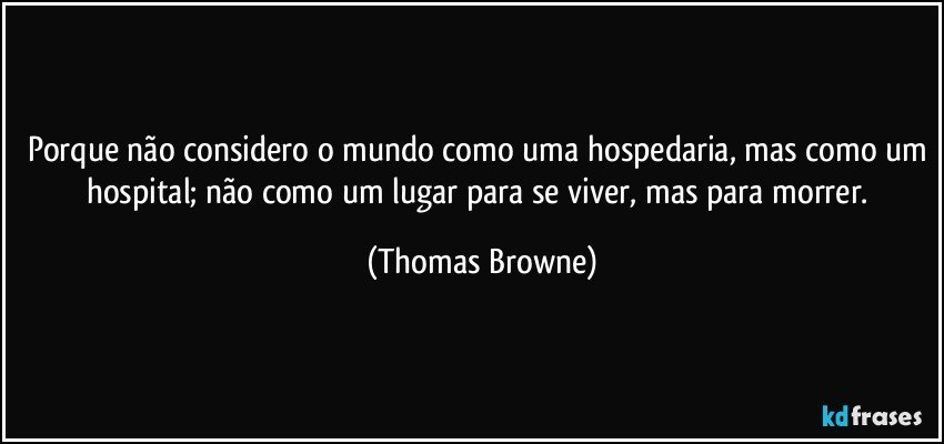 Porque não considero o mundo como uma hospedaria, mas como um hospital; não como um lugar para se viver, mas para morrer. (Thomas Browne)