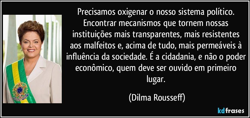 Precisamos oxigenar o nosso sistema político. Encontrar mecanismos que tornem nossas instituições mais transparentes, mais resistentes aos malfeitos e, acima de tudo, mais permeáveis à influência da sociedade. É a cidadania, e não o poder econômico, quem deve ser ouvido em primeiro lugar. (Dilma Rousseff)