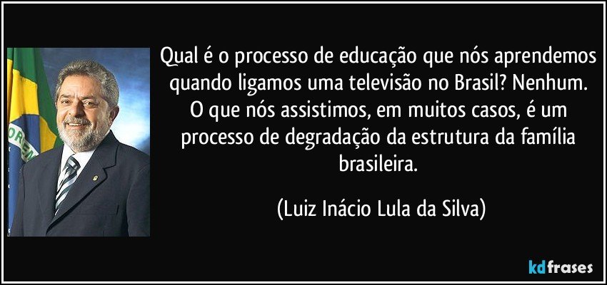 Qual é o processo de educação que nós aprendemos quando ligamos uma televisão no Brasil? Nenhum. O que nós assistimos, em muitos casos, é um processo de degradação da estrutura da família brasileira. (Luiz Inácio Lula da Silva)