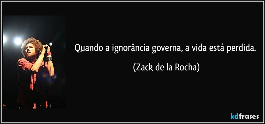 Quando a ignorância governa, a vida está perdida. (Zack de la Rocha)