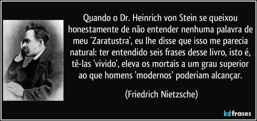 Quando o Dr. Heinrich von Stein se queixou honestamente de não entender nenhuma palavra de meu 'Zaratustra', eu lhe disse que isso me parecia natural: ter entendido seis frases desse livro, isto é, tê-las 'vivido', eleva os mortais a um grau superior ao que homens 'modernos' poderiam alcançar. (Friedrich Nietzsche)