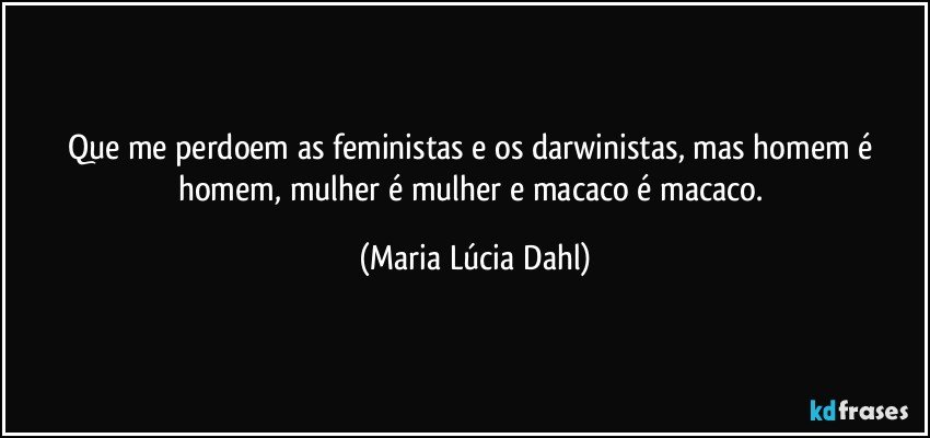 Que me perdoem as feministas e os darwinistas, mas homem é homem, mulher é mulher e macaco é macaco. (Maria Lúcia Dahl)