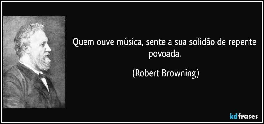 Quem ouve música, sente a sua solidão / de repente povoada. (Robert Browning)