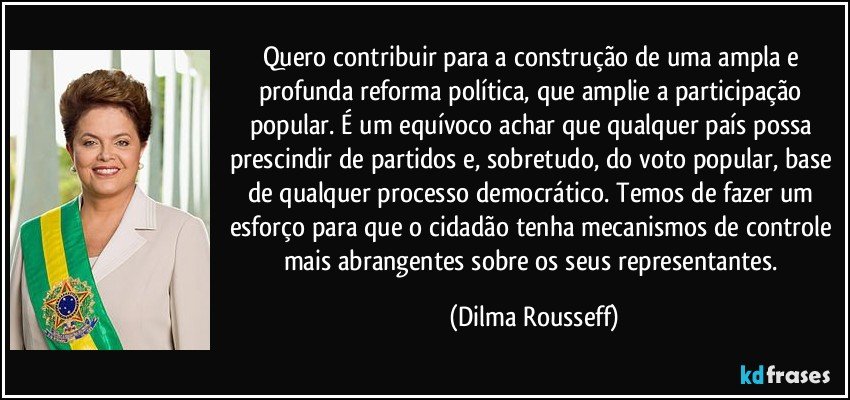 Quero contribuir para a construção de uma ampla e profunda reforma política, que amplie a participação popular. É um equívoco achar que qualquer país possa prescindir de partidos e, sobretudo, do voto popular, base de qualquer processo democrático. Temos de fazer um esforço para que o cidadão tenha mecanismos de controle mais abrangentes sobre os seus representantes. (Dilma Rousseff)