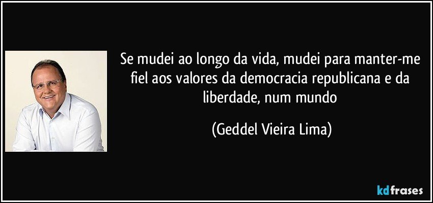 Se mudei ao longo da vida, mudei para manter-me fiel aos valores da democracia republicana e da liberdade, num mundo (Geddel Vieira Lima)