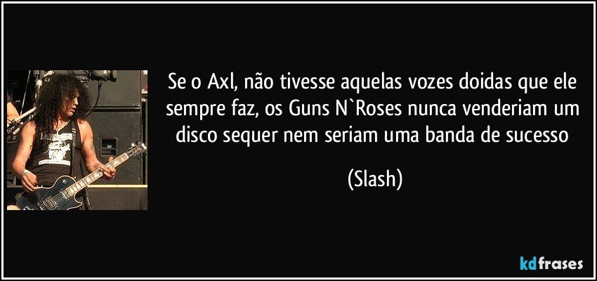 Se o Axl, não tivesse aquelas vozes doidas que ele sempre faz, os Guns N`Roses nunca venderiam um disco sequer nem seriam uma banda de sucesso (Slash)