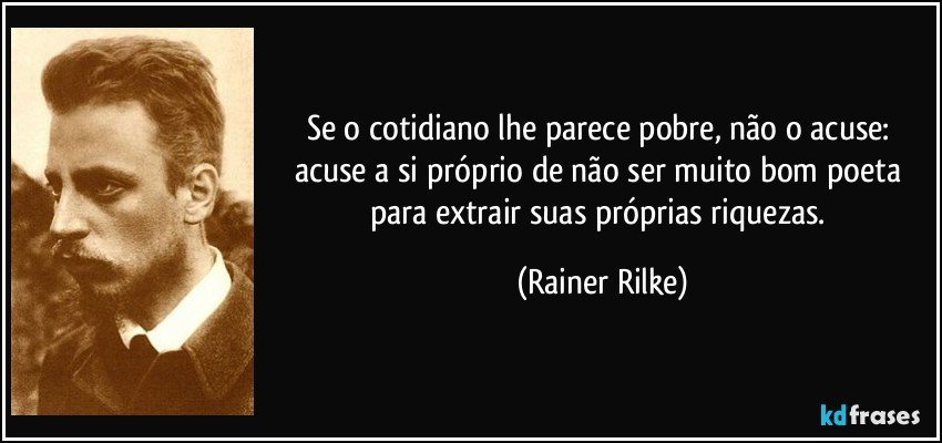 Se o cotidiano lhe parece pobre, não o acuse: acuse a si próprio de não ser muito bom poeta para extrair suas próprias riquezas. (Rainer Rilke)