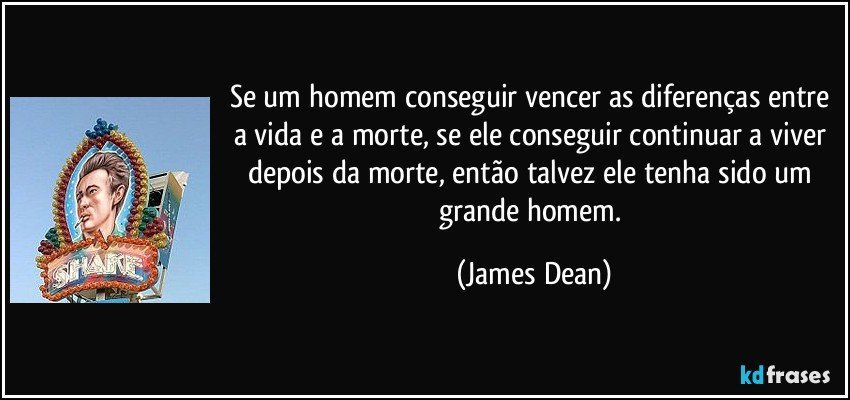 Se um homem conseguir vencer as diferenças entre a vida e a morte, se ele conseguir continuar a viver depois da morte, então talvez ele tenha sido um grande homem. (James Dean)