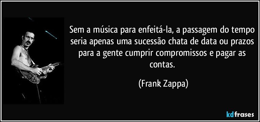 Sem a música para enfeitá-la, a passagem do tempo seria apenas uma sucessão chata de data ou prazos para a gente cumprir compromissos e pagar as contas. (Frank Zappa)