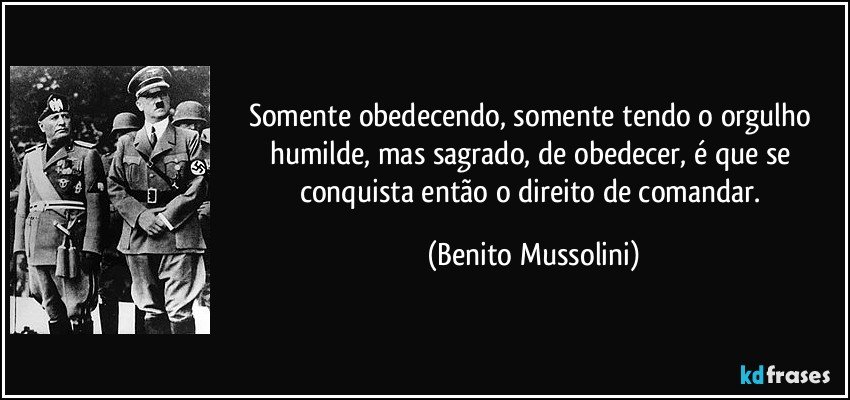Somente obedecendo, somente tendo o orgulho humilde, mas sagrado, de obedecer, é que se conquista então o direito de comandar. (Benito Mussolini)