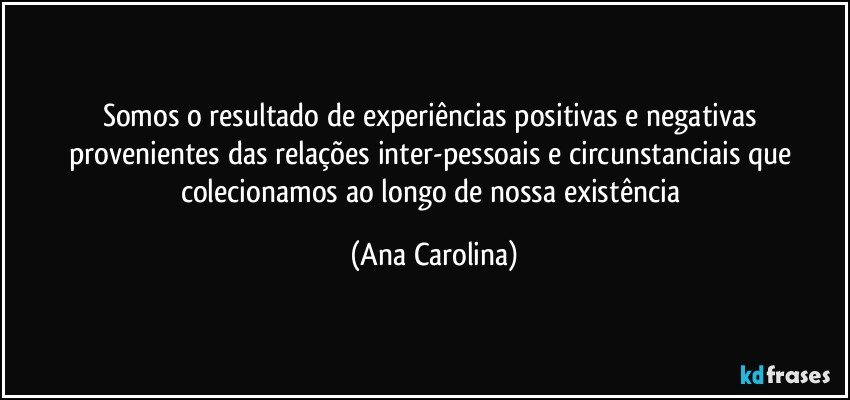 Somos o resultado de experiências positivas e negativas provenientes das relações inter-pessoais e circunstanciais que colecionamos ao longo de nossa existência (Ana Carolina)