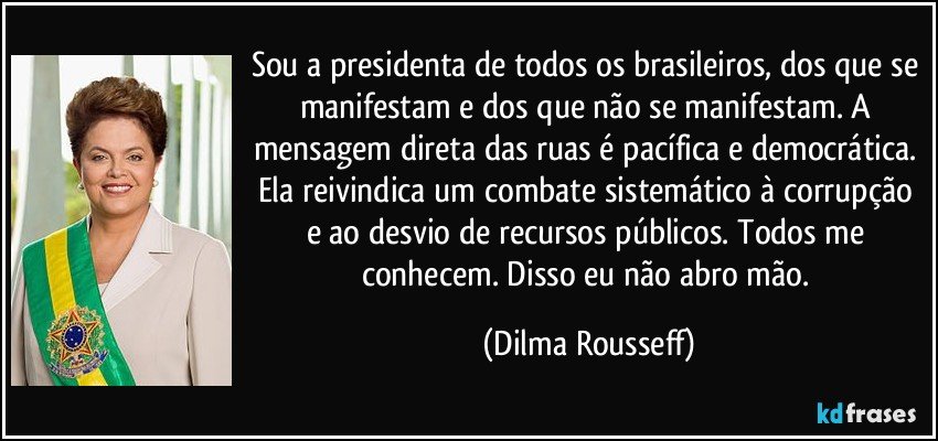 Sou a presidenta de todos os brasileiros, dos que se manifestam e dos que não se manifestam. A mensagem direta das ruas é pacífica e democrática. Ela reivindica um combate sistemático à corrupção e ao desvio de recursos públicos. Todos me conhecem. Disso eu não abro mão. (Dilma Rousseff)