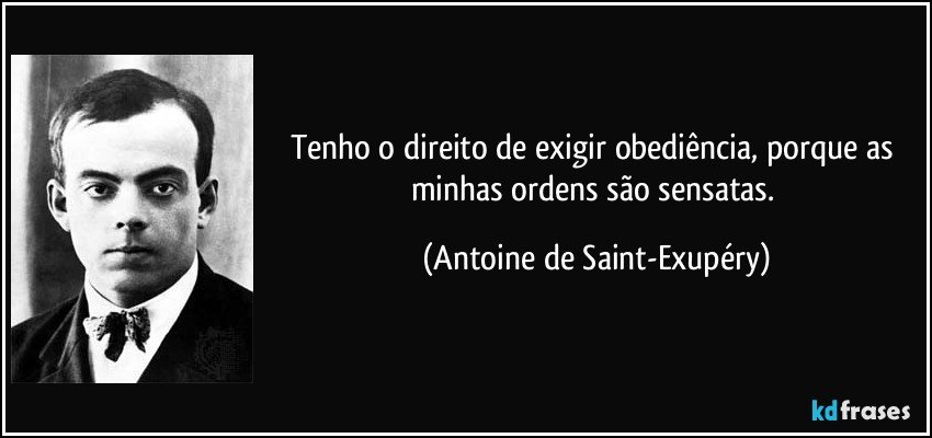 Tenho o direito de exigir obediência, porque as minhas ordens são sensatas. (Antoine de Saint-Exupéry)