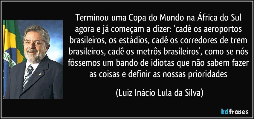 Terminou uma Copa do Mundo na África do Sul agora e já começam a dizer: 'cadê os aeroportos brasileiros, os estádios, cadê os corredores de trem brasileiros, cadê os metrôs brasileiros', como se nós fôssemos um bando de idiotas que não sabem fazer as coisas e definir as nossas prioridades (Luiz Inácio Lula da Silva)