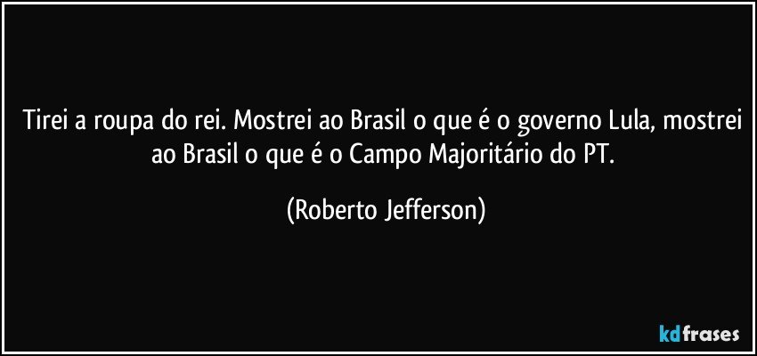 Tirei a roupa do rei. Mostrei ao Brasil o que é o governo Lula, mostrei ao Brasil o que é o Campo Majoritário do PT. (Roberto Jefferson)