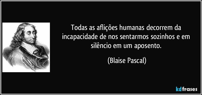Todas as aflições humanas decorrem da incapacidade de nos sentarmos sozinhos e em silêncio em um aposento. (Blaise Pascal)