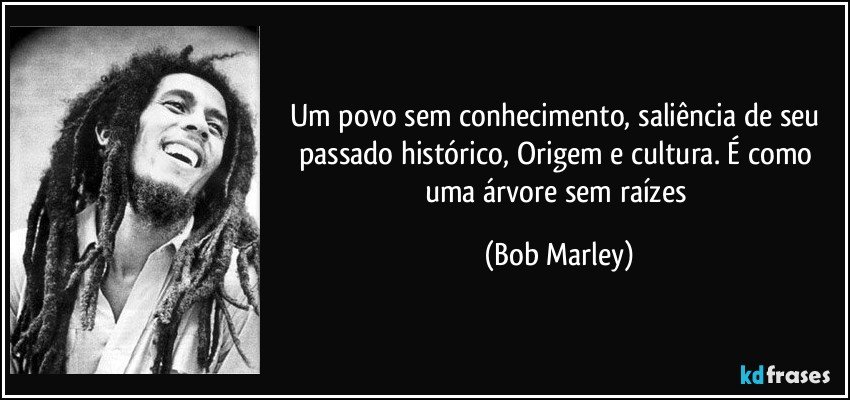 Um povo sem conhecimento, saliência de seu passado histórico, Origem e cultura. É como uma árvore sem raízes (Bob Marley)