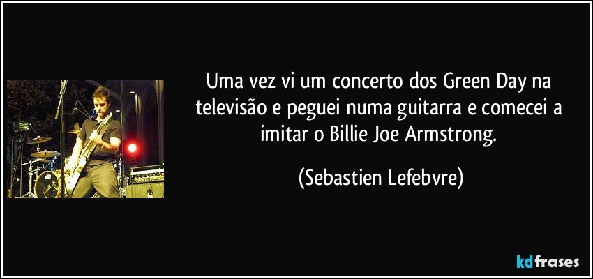 Uma vez vi um concerto dos Green Day na televisão e peguei numa guitarra e comecei a imitar o Billie Joe Armstrong. (Sebastien Lefebvre)