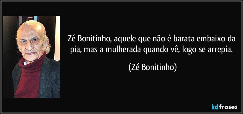 Zé Bonitinho, aquele que não é barata embaixo da pia, mas a mulherada quando vê, logo se arrepia. (Zé Bonitinho)