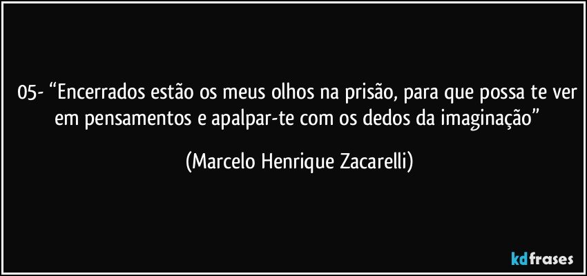 05-	“Encerrados estão os meus olhos na prisão, para que possa te ver em pensamentos e apalpar-te com os dedos da imaginação” (Marcelo Henrique Zacarelli)