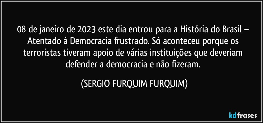 08 de janeiro de 2023 este dia entrou para a História do Brasil – Atentado à Democracia frustrado. Só aconteceu porque os terroristas tiveram apoio de várias instituições que deveriam defender a democracia e não fizeram. (SERGIO FURQUIM FURQUIM)