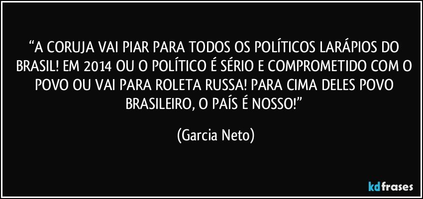 “A CORUJA VAI PIAR PARA TODOS OS POLÍTICOS LARÁPIOS DO BRASIL! EM 2014 OU O POLÍTICO É SÉRIO E COMPROMETIDO COM O POVO OU VAI PARA ROLETA RUSSA! PARA CIMA DELES POVO BRASILEIRO, O PAÍS É NOSSO!” (Garcia Neto)